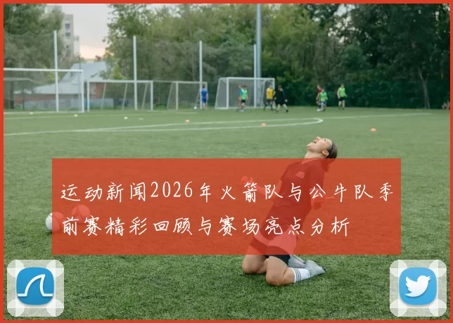 运动新闻2026年火箭队与公牛队季前赛精彩回顾与赛场亮点分析